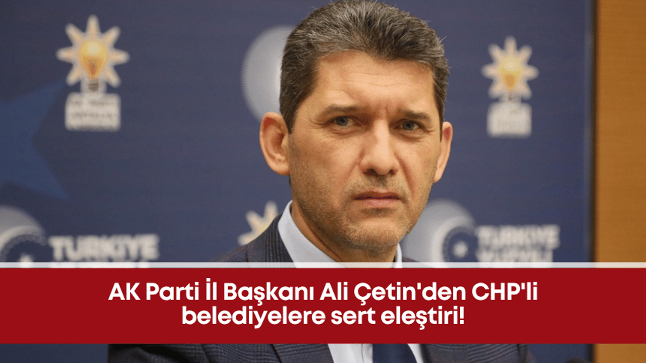 AK Parti İl Başkanı Ali Çetin’den CHP’li belediyelere sert eleştiri!