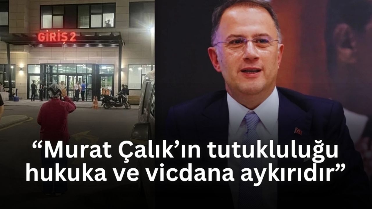 “Mehmet Murat Çalık’ın tutukluluğu hukuka ve vicdana aykırıdır”