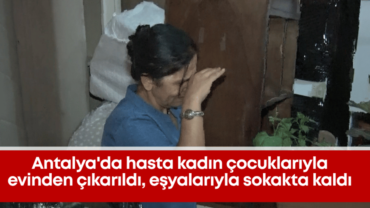 Antalya'da hasta kadın çocuklarıyla evinden çıkarıldı, eşyalarıyla sokakta kaldı