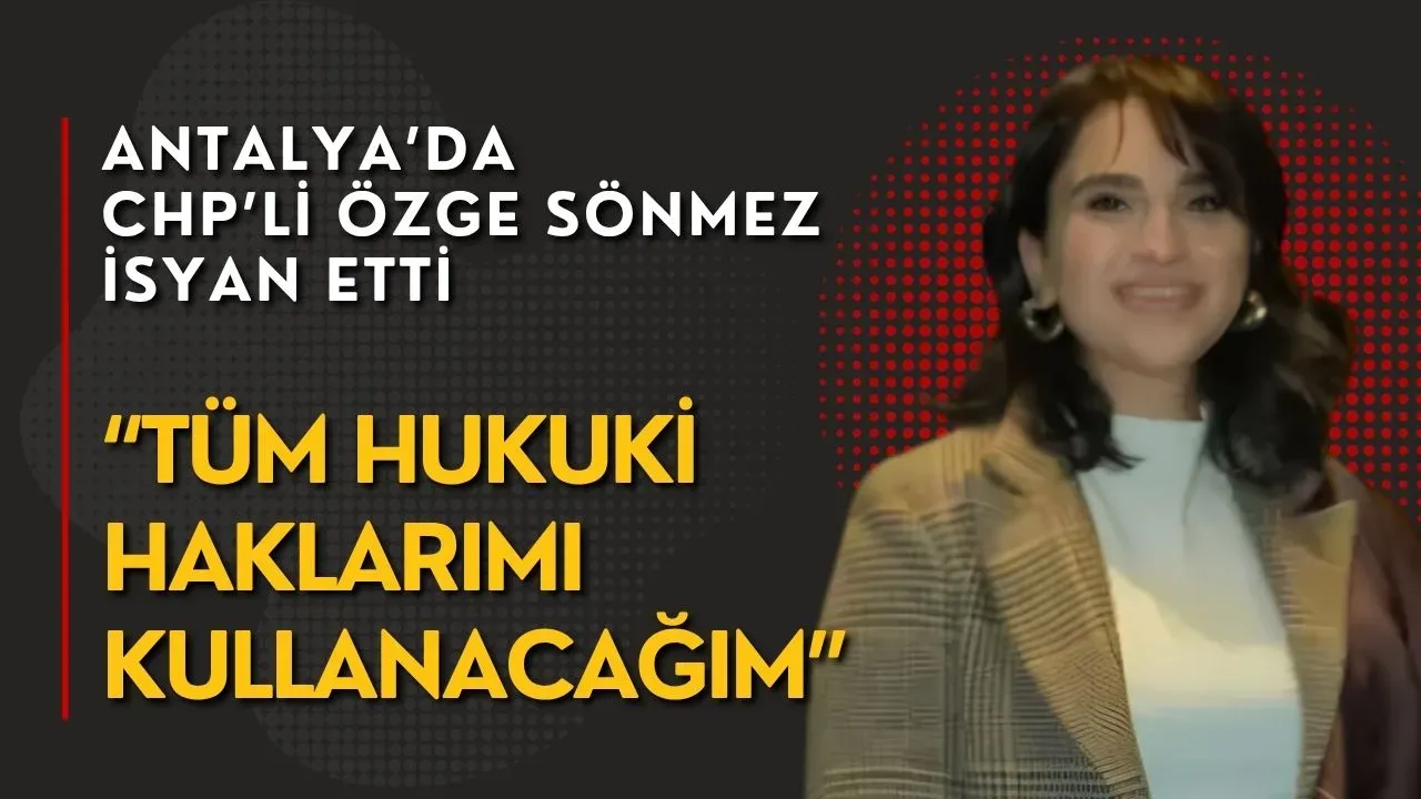 Antalya’da CHP’li Özge Sönmez isyan etti: “Tüm hukuki haklarımı kullanacağım”