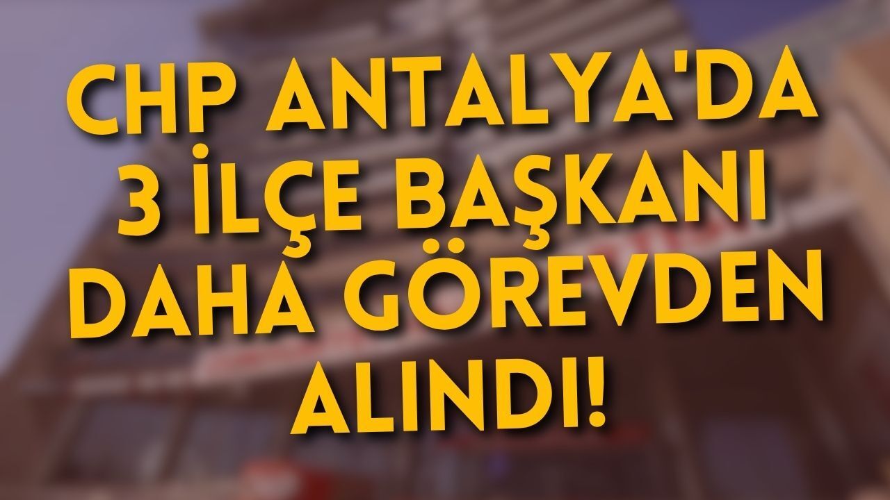 CHP Antalya'da 3 ilçe başkanı daha görevden alındı!