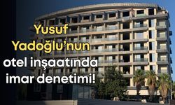 Yusuf Yadoğlu’nun otel inşaatında imar denetimi!