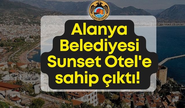 Alanya Belediyesi  Sunset Otel'e sahip çıktı: "Tüm süreç yasalara uygun yürütüldü"