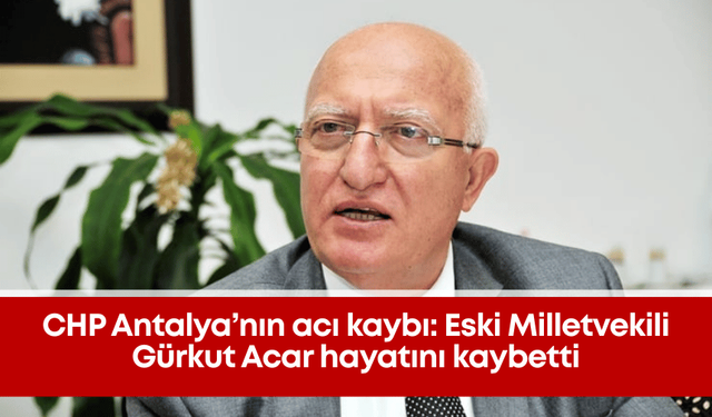 CHP Antalya’nın acı kaybı: Eski Milletvekili Gürkut Acar hayatını kaybetti