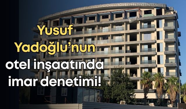 Yusuf Yadoğlu’nun otel inşaatında imar denetimi!