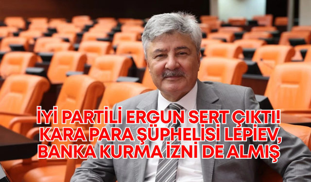 İYİ Partili Ergun sert çıktı! Kara para şüphelisi Lepiev, banka kurma izni de almış