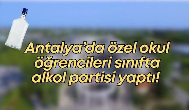 Antalya’da özel okul öğrencileri sınıfta alkol partisi yaptı!