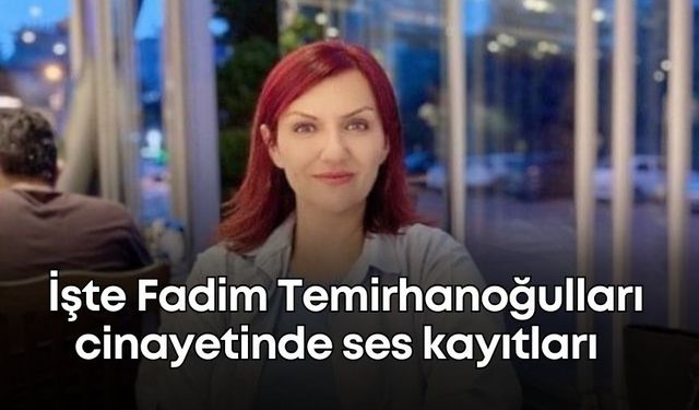 Fadim Temirhanoğulları cinayetinde ses kayıtları ilk kez mahkemede dinletildi