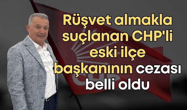 Rüşvet almakla suçlanan CHP'li eski ilçe başkanının cezası belli oldu