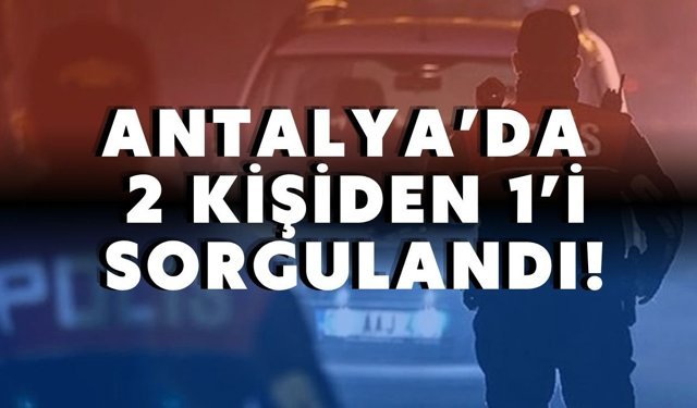 Antalya’da 2 kişiden 1’i sorgulandı!