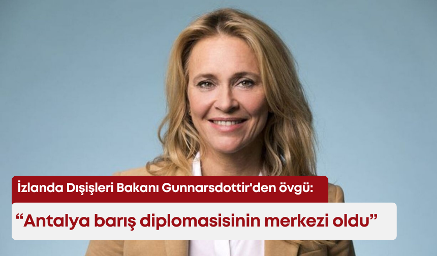 İzlanda Dışişleri Bakanı Gunnarsdottir'den Türkiye'ye övgü: "Antalya barış diplomasisinin merkezi oldu"