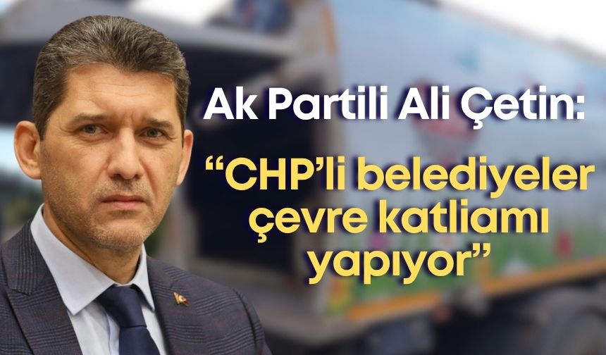 Ak Parti İl Başkanı Ali Çetin: “CHP’li belediyeler çevre katliamı yapıyor”