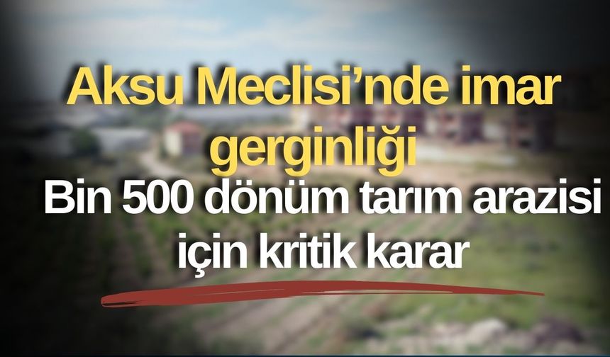 Aksu Meclisi’nde imar gerginliği: Bin 500 dönüm tarım arazisi için kritik karar