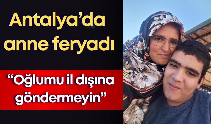 Antalya’da anne feryadı: “Oğlumu il dışına göndermeyin”