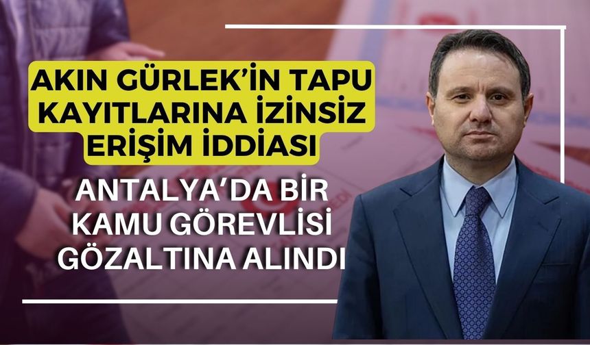 Akın Gürlek’in tapu kayıtlarına izinsiz erişim iddiası: Antalya’da bir kamu görevlisi gözaltına alındı