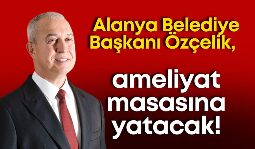 Alanya Belediye Başkanı Özçelik, ameliyat masasına yatacak!