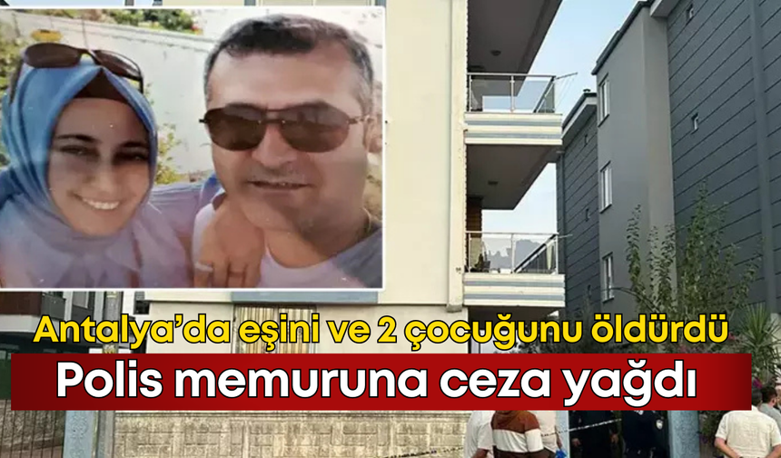 Antalya’da eşini ve iki çocuğunu öldüren polis memuruna ceza yağdı