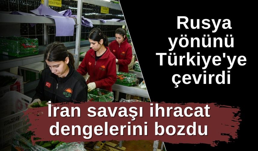 İran savaşı ihracat dengelerini bozdu: Rusya yönünü Türkiye'ye çevirdi