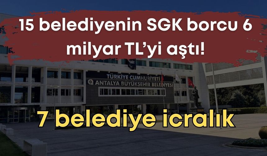 Antalya’da 15 belediyenin SGK borcu 6 milyar TL’yi aştı, 7 belediye icralık
