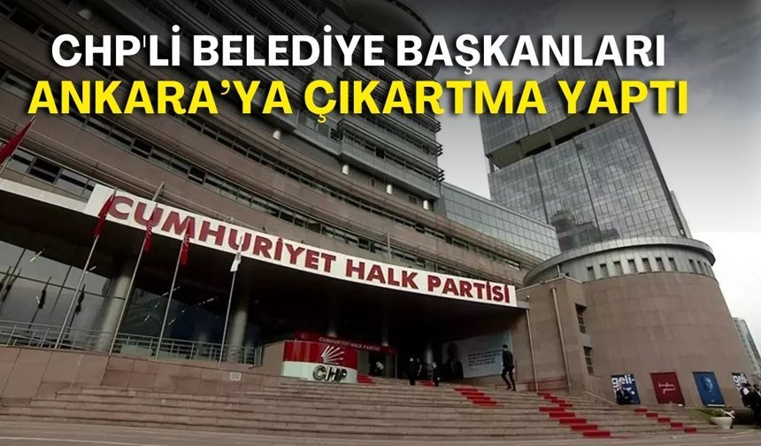 CHP'li belediye başkanları Ankara’ya çıkartma yaptı! Gündem yargı baskısı