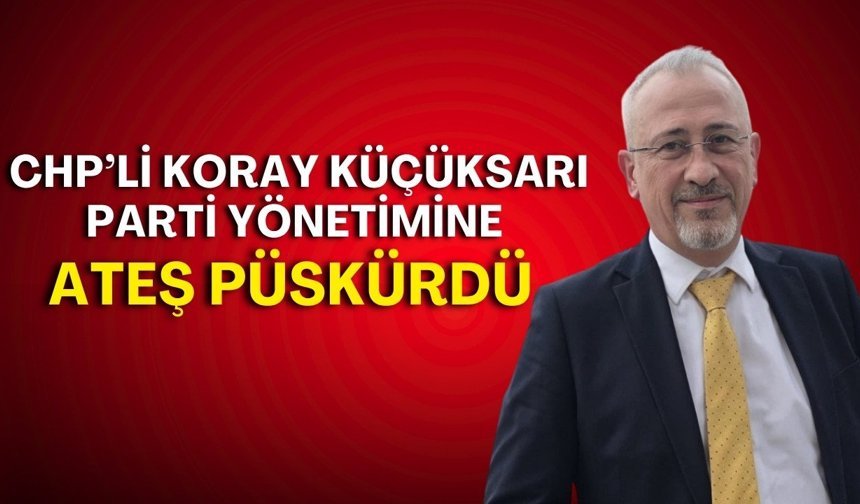 CHP’li Koray Küçüksarı parti yönetimine ateş püskürdü!