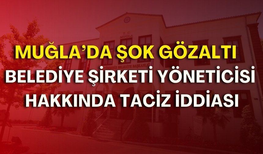 Muğla’da şok gözaltı! Belediye şirketi yöneticisi hakkında taciz iddiası