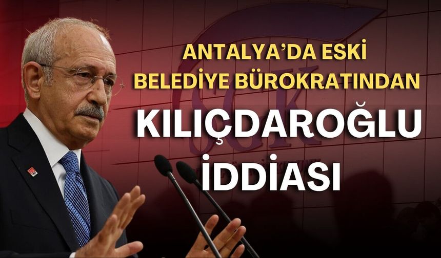 Antalya’da eski belediye bürokratından Kılıçdaroğlu iddiası