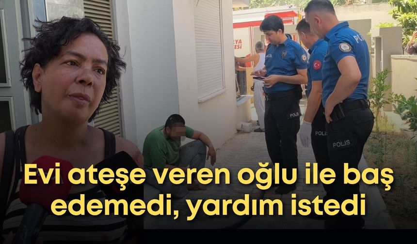 Antalya'da evi ateşe veren oğlu ile baş edemedi, yardım istedi