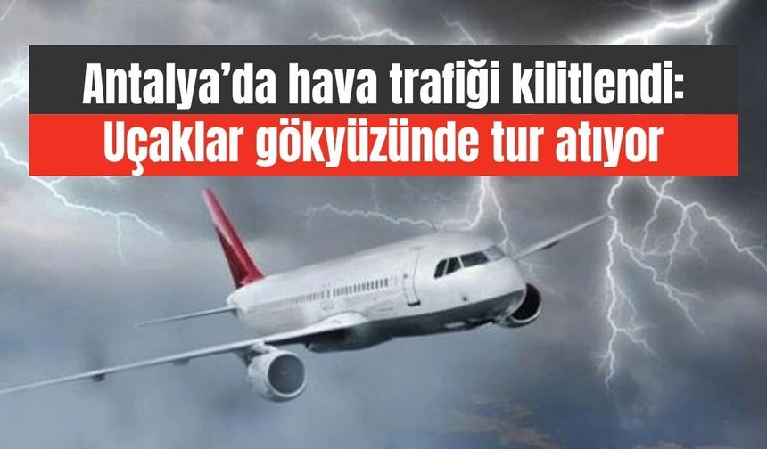 Antalya’da hava trafiği kilitlendi: Uçaklar gökyüzünde tur atıyor
