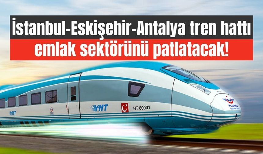 İstanbul-Eskişehir-Antalya tren hattı emlak sektörünü patlatacak!