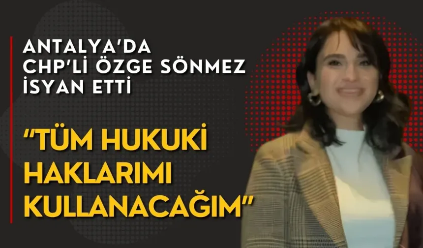 Antalya’da CHP’li Özge Sönmez isyan etti: “Tüm hukuki haklarımı kullanacağım”