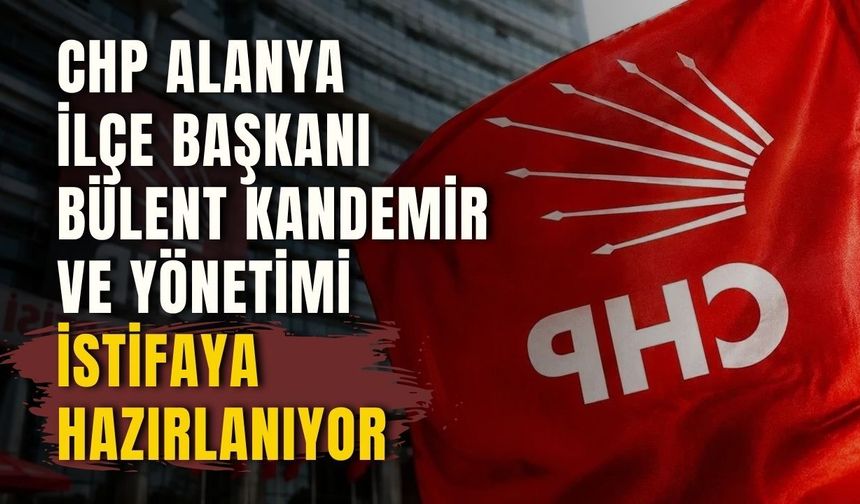 CHP Alanya İlçe Başkanı Bülent Kandemir ve yönetimi istifaya hazırlanıyor