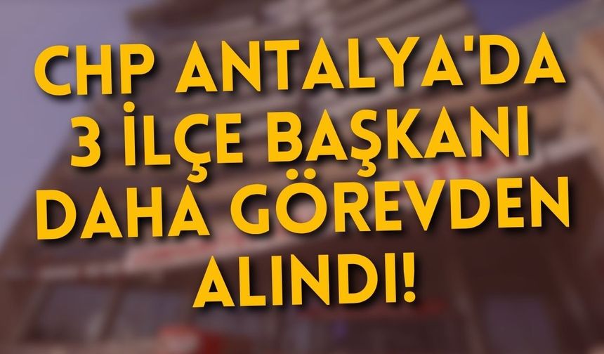 CHP Antalya'da 3 ilçe başkanı daha görevden alındı!