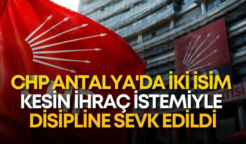 CHP Antalya'da iki isim kesin ihraç istemiyle disipline sevk edildi