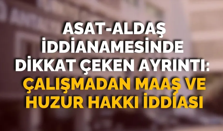 ASAT-ALDAŞ iddianamesinde dikkat çeken ayrıntı: Çalışmadan maaş ve huzur hakkı iddiası
