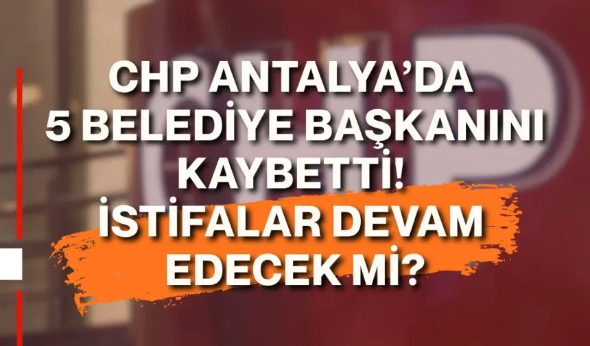 CHP Antalya’da 5 belediye başkanını kaybetti! İstifalar devam edecek mi?