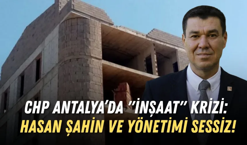 CHP Antalya’da "inşaat" krizi: Hasan Şahin ve yönetimi sessiz!