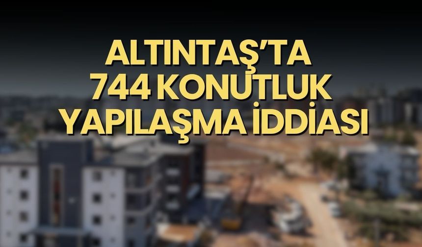 Altıntaş’ta 744 konutluk yapılaşma iddiası: Ruhsat ve tapular gündemde