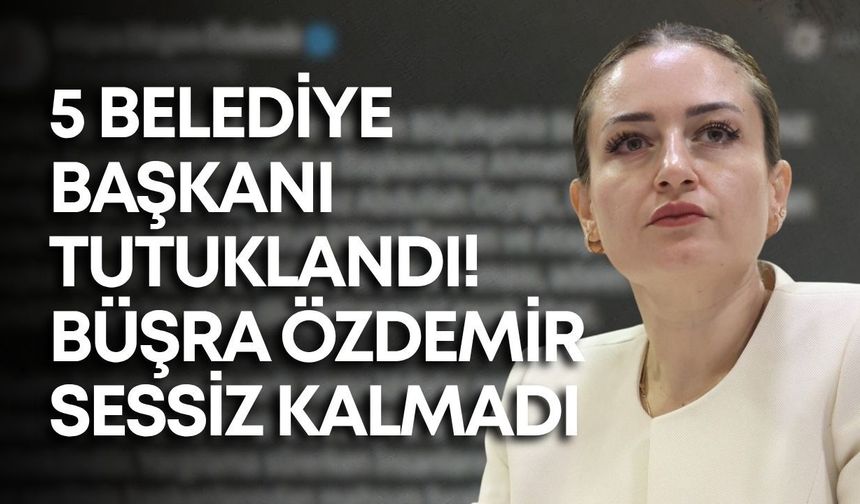 5 belediye başkanı tutuklandı! Büşra Özdemir sessiz kalmadı